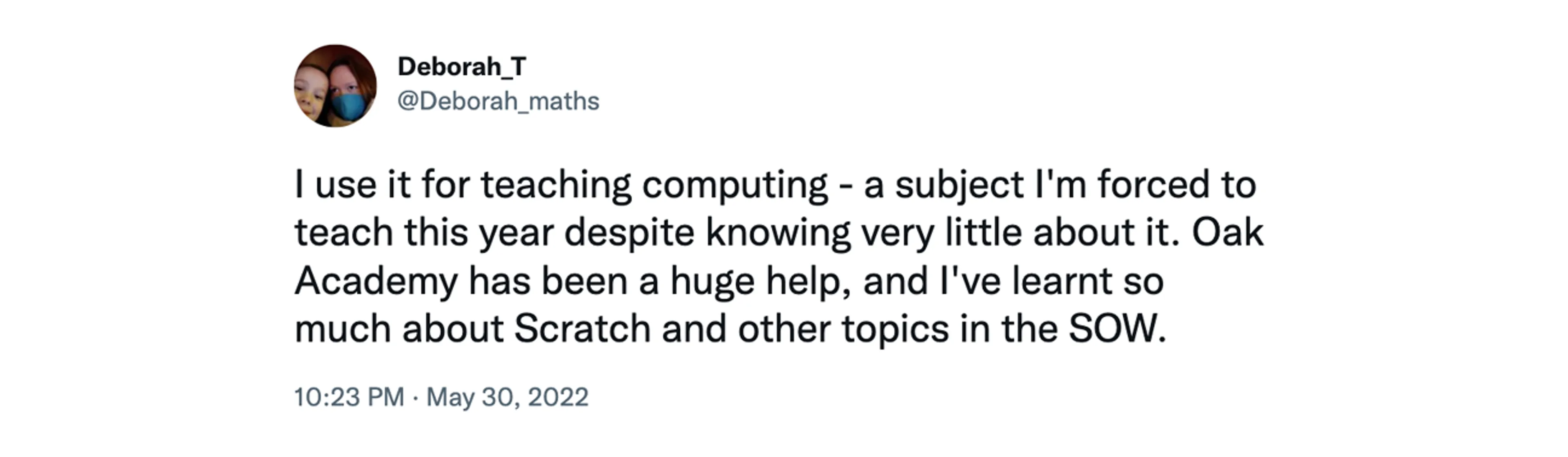 Screenshot of tweet from @Deborah_maths, at 10:23pm May 30 2022 saying "I use it for teaching computing - a subject I'm forced to teach this year despite knowing very little about it. Oak Academy has been a huge help, and I've learnt so much about Scratch and other topics in the SOW."