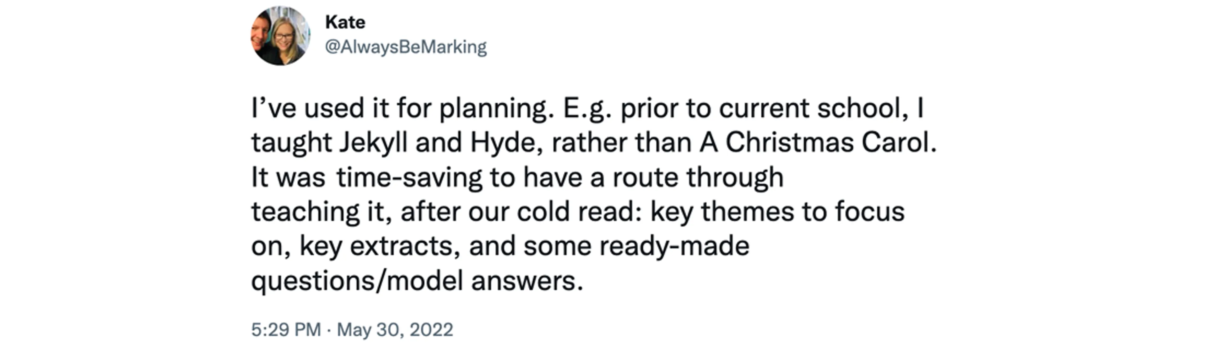 Screenshot of tweet from @AlwaysBeMarking at 5:29pm, May 30 2022, saying "I’ve used it for planning. E.g. prior to current school, I taught Jekyll and Hyde, rather than A Christmas Carol. It was and time-saving to have a route through teaching it, after our cold read: key themes to focus on, key extracts, and some ready-made questions/model answers."
