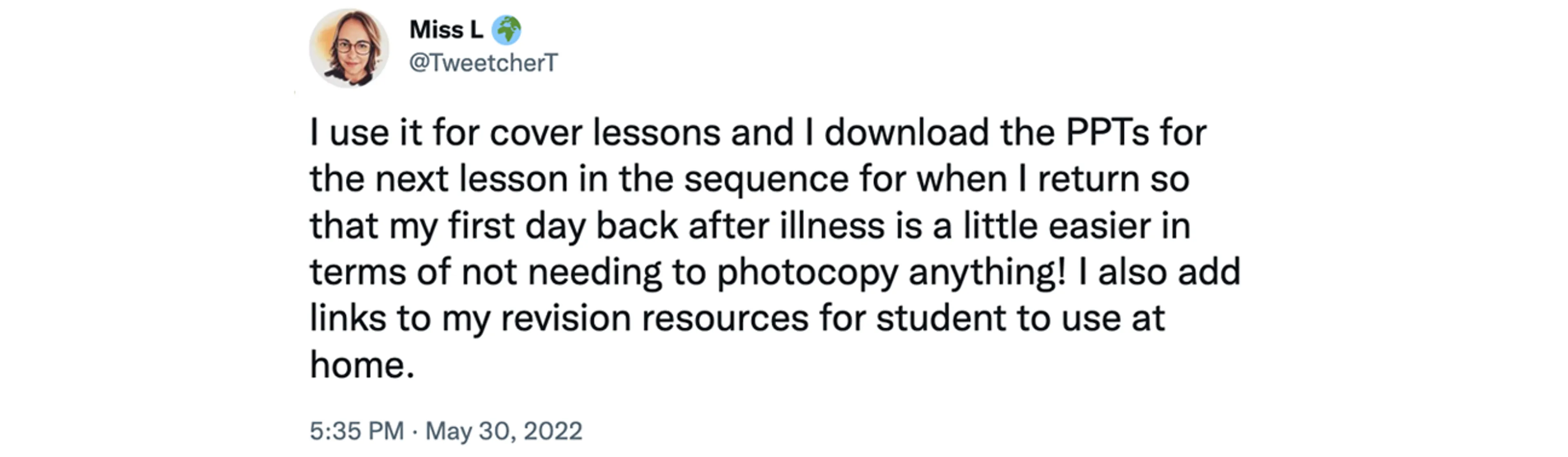 Screenshot of tweet from @TweetcherT at 5:35pm 30 May 2022, saying "I use it for cover lessons and I download the PPTs for the next lesson in the sequence for when I return so that my first day back after illness is a little easier in terms of not needing to photocopy anything! I also add links to my revision resources for student to use at home."
